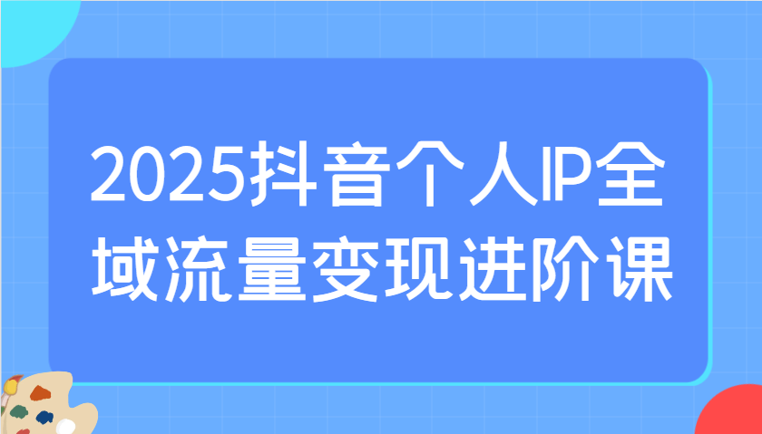 2025抖音个人IP全域流量变现进阶课：选爆品、抖音付费投流、千川投流实操及优化等K叔网赚资源-网赚项目-副业赚钱-互联网创业-资源整合K叔网赚资源