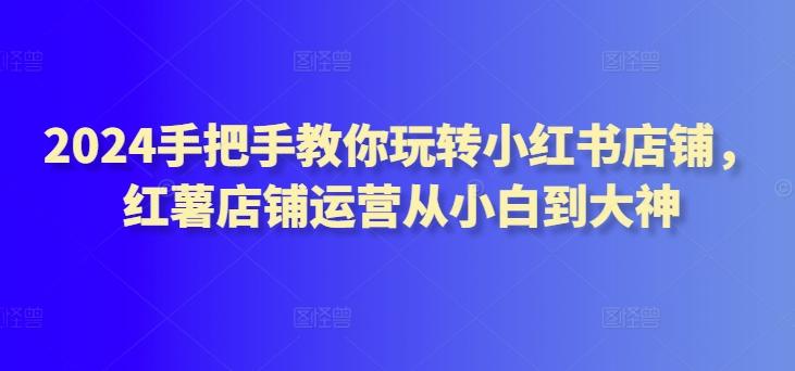 2024手把手教你玩转小红书店铺，红薯店铺运营从小白到大神K叔网赚资源-网赚项目-副业赚钱-互联网创业-资源整合K叔网赚资源