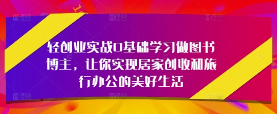 轻创业实战0基础学习做图书博主，让你实现居家创收和旅行办公的美好生活K叔网赚资源-网赚项目-副业赚钱-互联网创业-资源整合K叔网赚资源