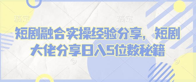 短剧融合实操经验分享，短剧大佬分享日入5位数秘籍K叔网赚资源-网赚项目-副业赚钱-互联网创业-资源整合K叔网赚资源