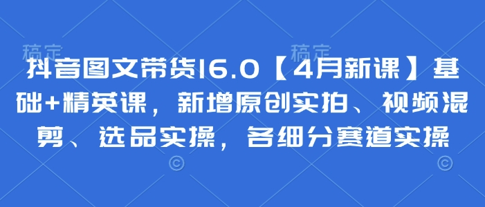 抖音图文带货16.0【4月新课】基础+精英课，新增原创实拍、视频混剪、选品实操，各细分赛道实操K叔网赚资源-网赚项目-副业赚钱-互联网创业-资源整合K叔网赚资源