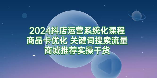 (9438期)2024抖店运营系统化课程：商品卡优化 关键词搜索流量商城推荐实操干货K叔网赚资源-网赚项目-副业赚钱-互联网创业-资源整合K叔网赚资源