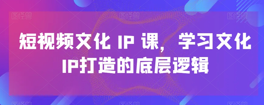 短视频文化IP课，学习文化IP打造的底层逻辑K叔网赚资源-网赚项目-副业赚钱-互联网创业-资源整合K叔网赚资源
