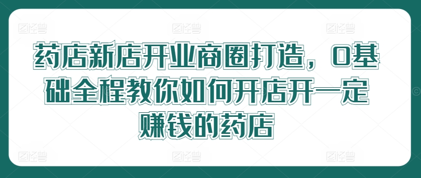 药店新店开业商圈打造，0基础全程教你如何开店开一定赚钱的药店K叔网赚资源-网赚项目-副业赚钱-互联网创业-资源整合K叔网赚资源