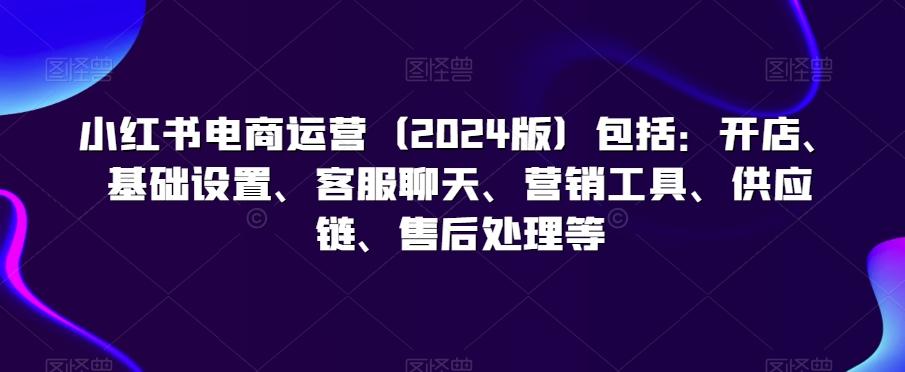 小红书电商运营(2024版)包括：开店、基础设置、客服聊天、营销工具、供应链、售后处理等K叔网赚资源-网赚项目-副业赚钱-互联网创业-资源整合K叔网赚资源