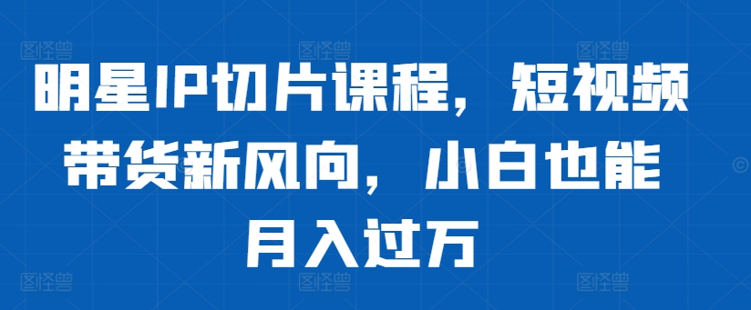 明星IP切片课程，短视频带货新风向，小白也能月入过万K叔网赚资源-网赚项目-副业赚钱-互联网创业-资源整合K叔网赚资源