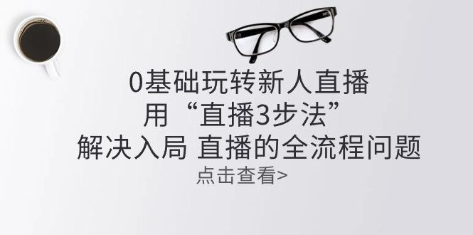 零基础玩转新人直播：用“直播3步法”解决入局 直播全流程问题K叔网赚资源-网赚项目-副业赚钱-互联网创业-资源整合K叔网赚资源
