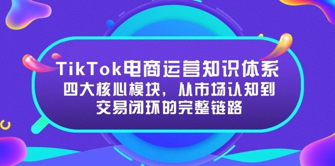 TikTok电商运营知识体系：四大核心模块，从市场认知到交易闭环的完整链路K叔网赚资源-网赚项目-副业赚钱-互联网创业-资源整合K叔网赚资源