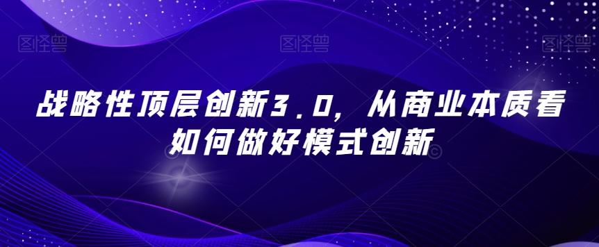 战略性顶层创新3.0，从商业本质看如何做好模式创新K叔网赚资源-网赚项目-副业赚钱-互联网创业-资源整合K叔网赚资源