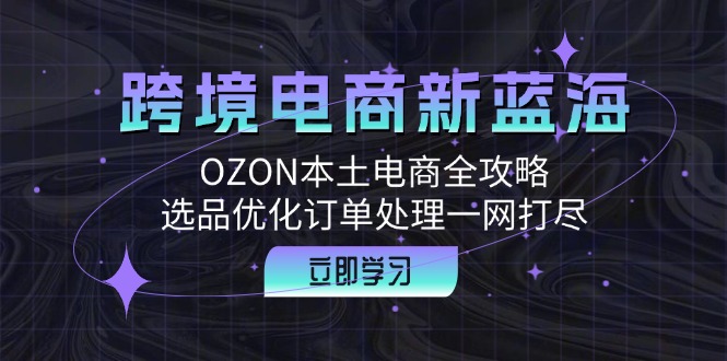 跨境电商新蓝海：OZON本土电商全攻略，选品优化订单处理一网打尽K叔网赚资源-网赚项目-副业赚钱-互联网创业-资源整合K叔网赚资源