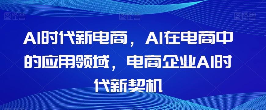 Al时代新电商，Al在电商中的应用领域，电商企业AI时代新契机K叔网赚资源-网赚项目-副业赚钱-互联网创业-资源整合K叔网赚资源