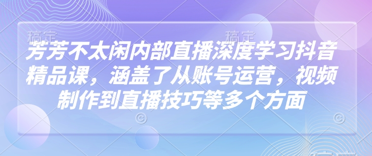芳芳不太闲内部直播深度学习抖音精品课，涵盖了从账号运营，视频制作到直播技巧等多个方面K叔网赚资源-网赚项目-副业赚钱-互联网创业-资源整合K叔网赚资源