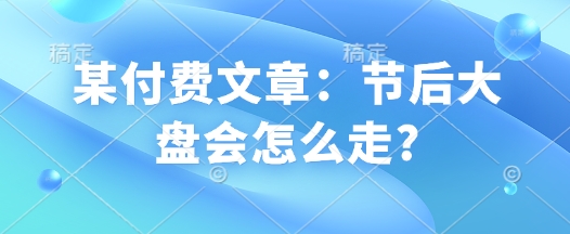 某付费文章：节后大盘会怎么走?K叔网赚资源-网赚项目-副业赚钱-互联网创业-资源整合K叔网赚资源