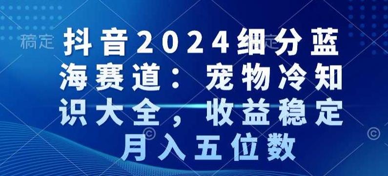 抖音2024细分蓝海赛道：宠物冷知识大全，收益稳定，月入五位数【揭秘】K叔网赚资源-网赚项目-副业赚钱-互联网创业-资源整合K叔网赚资源