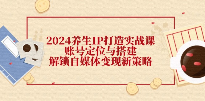 2024养生IP打造实战课：账号定位与搭建，解锁自媒体变现新策略K叔网赚资源-网赚项目-副业赚钱-互联网创业-资源整合K叔网赚资源