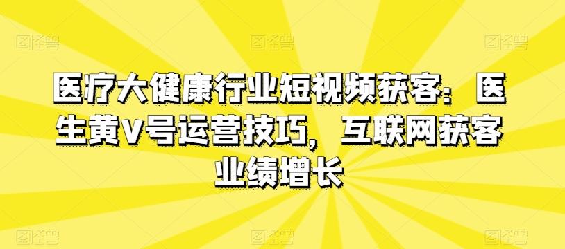 医疗大健康行业短视频获客：医生黄V号运营技巧，互联网获客业绩增长K叔网赚资源-网赚项目-副业赚钱-互联网创业-资源整合K叔网赚资源