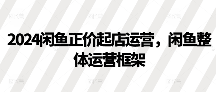 2024闲鱼正价起店运营，闲鱼整体运营框架K叔网赚资源-网赚项目-副业赚钱-互联网创业-资源整合K叔网赚资源