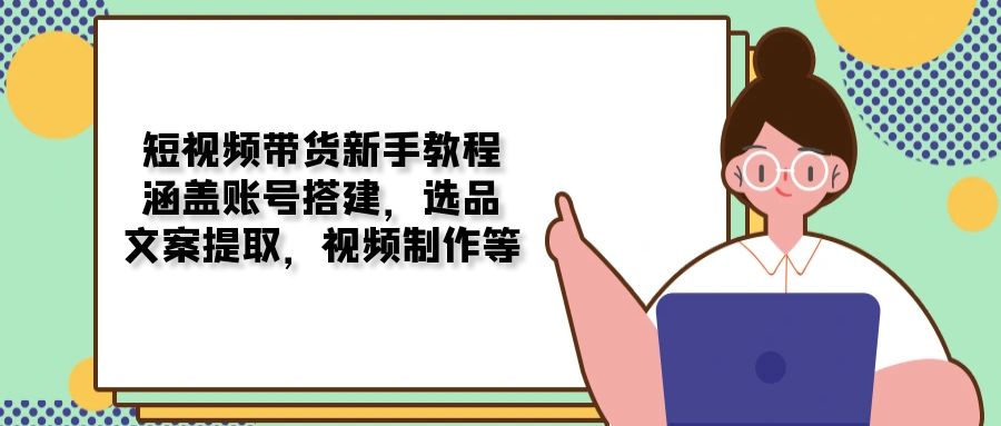 短视频带货新手教程：涵盖账号搭建，选品，文案提取，视频制作等K叔网赚资源-网赚项目-副业赚钱-互联网创业-资源整合K叔网赚资源