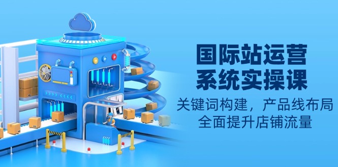 国际站运营系统实操课：关键词构建，产品线布局，全面提升店铺流量K叔网赚资源-网赚项目-副业赚钱-互联网创业-资源整合K叔网赚资源