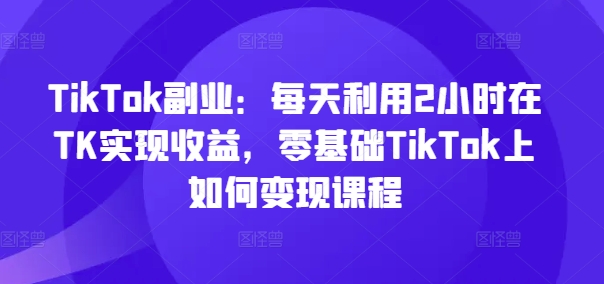 TikTok副业：每天利用2小时在TK实现收益，零基础TikTok上如何变现课程K叔网赚资源-网赚项目-副业赚钱-互联网创业-资源整合K叔网赚资源