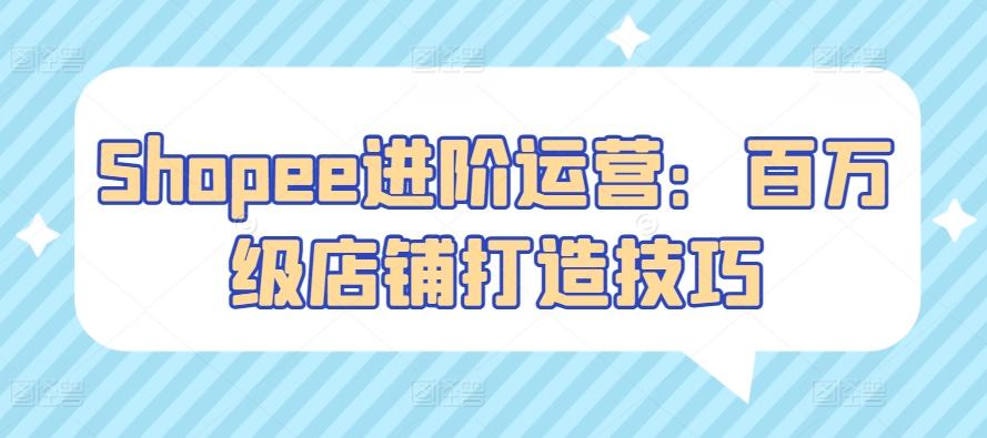 Shopee进阶运营：百万级店铺打造技巧K叔网赚资源-网赚项目-副业赚钱-互联网创业-资源整合K叔网赚资源