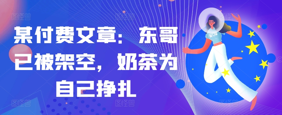 某付费文章：东哥已被架空，奶茶为自己挣扎!!K叔网赚资源-网赚项目-副业赚钱-互联网创业-资源整合K叔网赚资源