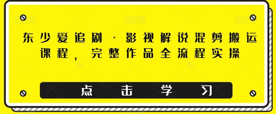 东少爱追剧·影视解说混剪搬运课程，完整作品全流程实操K叔网赚资源-网赚项目-副业赚钱-互联网创业-资源整合K叔网赚资源