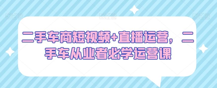 二手车商短视频+直播运营，二手车从业者必学运营课K叔网赚资源-网赚项目-副业赚钱-互联网创业-资源整合K叔网赚资源