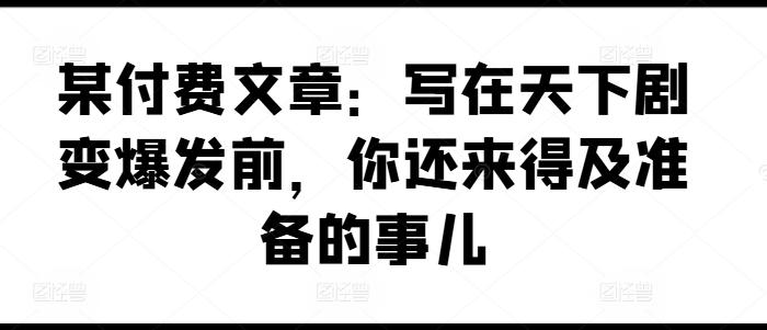 某付费文章：写在天下剧变爆发前，你还来得及准备的事儿K叔网赚资源-网赚项目-副业赚钱-互联网创业-资源整合K叔网赚资源