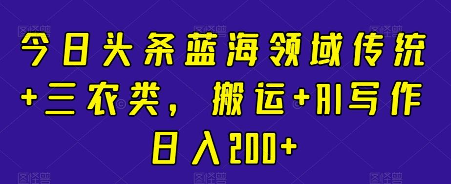 今日头条蓝海领域传统+三农类，搬运+AI写作日入200+K叔网赚资源-网赚项目-副业赚钱-互联网创业-资源整合K叔网赚资源