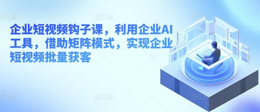 企业短视频钩子课，利用企业AI工具，借助矩阵模式，实现企业短视频批量获客K叔网赚资源-网赚项目-副业赚钱-互联网创业-资源整合K叔网赚资源