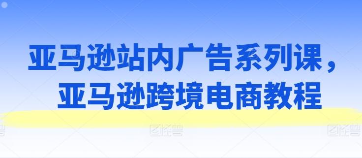亚马逊站内广告系列课，亚马逊跨境电商教程K叔网赚资源-网赚项目-副业赚钱-互联网创业-资源整合K叔网赚资源