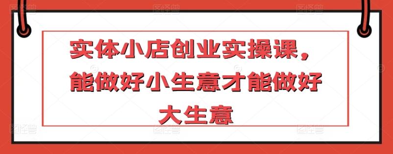 实体小店创业实操课，能做好小生意才能做好大生意K叔网赚资源-网赚项目-副业赚钱-互联网创业-资源整合K叔网赚资源