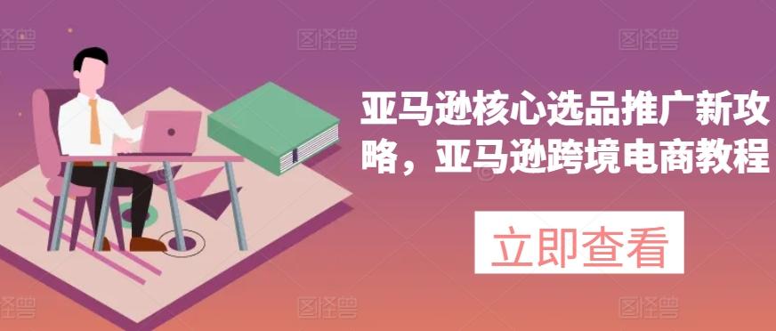 亚马逊核心选品推广新攻略，亚马逊跨境电商教程K叔网赚资源-网赚项目-副业赚钱-互联网创业-资源整合K叔网赚资源