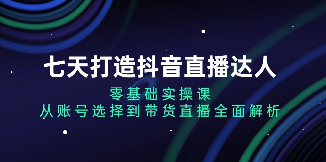 七天打造抖音直播达人：零基础实操课，从账号选择到带货直播全面解析K叔网赚资源-网赚项目-副业赚钱-互联网创业-资源整合K叔网赚资源