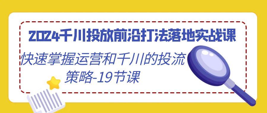 2024千川投放前沿打法落地实战课，快速掌握运营和千川的投流策略-19节课K叔网赚资源-网赚项目-副业赚钱-互联网创业-资源整合K叔网赚资源