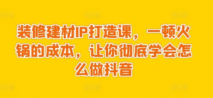 装修建材IP打造课，一顿火锅的成本，让你彻底学会怎么做抖音K叔网赚资源-网赚项目-副业赚钱-互联网创业-资源整合K叔网赚资源