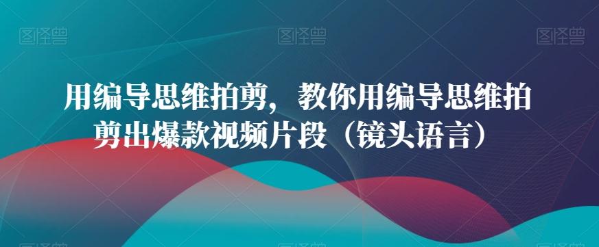 用编导思维拍剪，教你用编导思维拍剪出爆款视频片段(镜头语言)K叔网赚资源-网赚项目-副业赚钱-互联网创业-资源整合K叔网赚资源