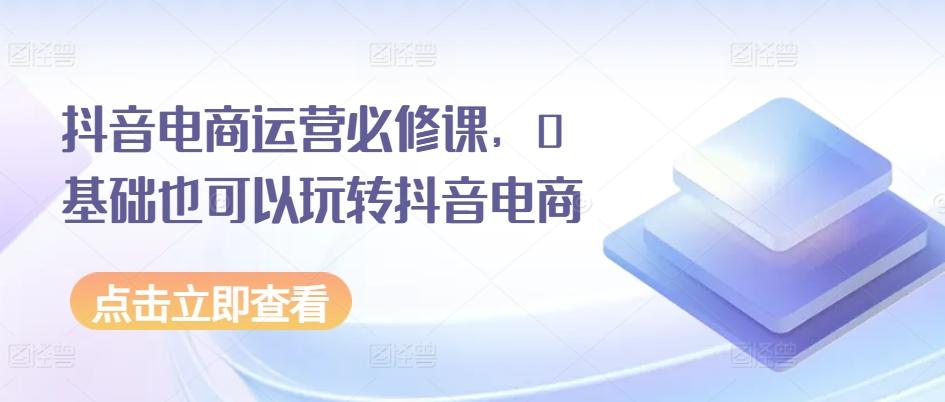 抖音电商运营必修课，0基础也可以玩转抖音电商K叔网赚资源-网赚项目-副业赚钱-互联网创业-资源整合K叔网赚资源