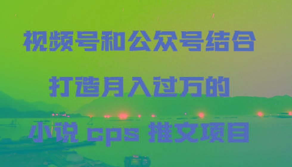 视频号和公众号结合打造月入过万的小说cps推文项目，包括市面上面的各种思路详解K叔网赚资源-网赚项目-副业赚钱-互联网创业-资源整合K叔网赚资源