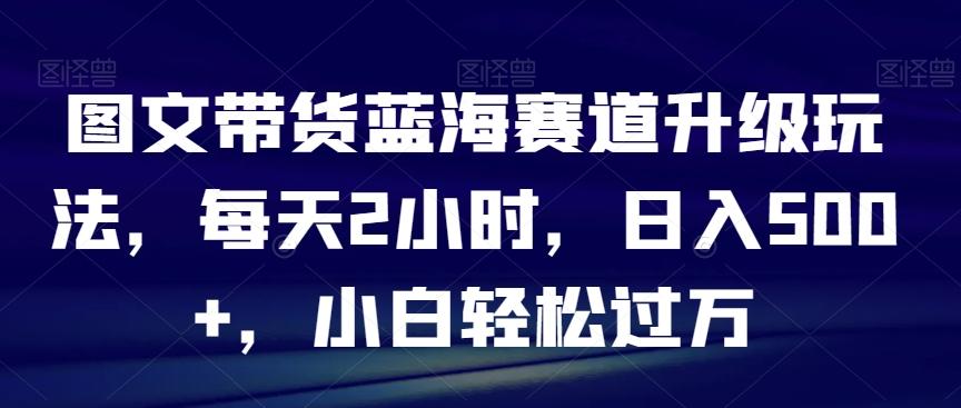 图文带货蓝海赛道升级玩法，每天2小时，日入500+，小白轻松过万K叔网赚资源-网赚项目-副业赚钱-互联网创业-资源整合K叔网赚资源
