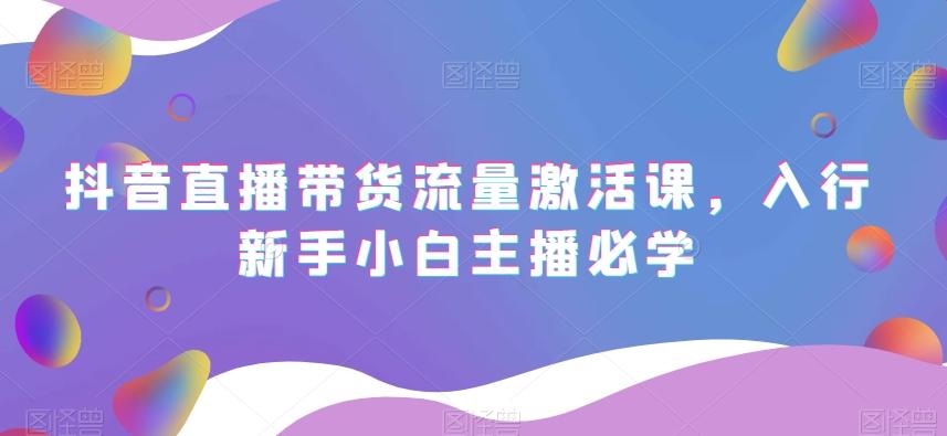 抖音直播带货流量激活课，入行新手小白主播必学K叔网赚资源-网赚项目-副业赚钱-互联网创业-资源整合K叔网赚资源