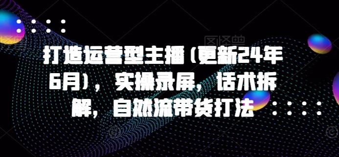 打造运营型主播(更新24年6月)，实操录屏，话术拆解，自然流带货打法K叔网赚资源-网赚项目-副业赚钱-互联网创业-资源整合K叔网赚资源