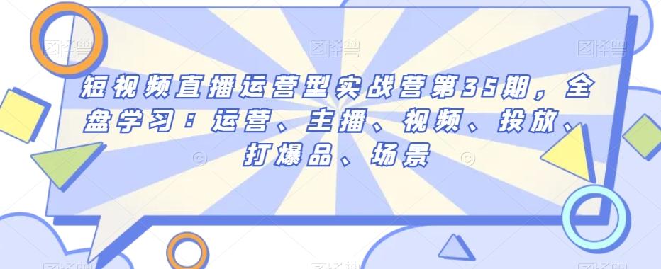 短视频直播运营型实战营第35期，全盘学习：运营、主播、视频、投放、打爆品、场景K叔网赚资源-网赚项目-副业赚钱-互联网创业-资源整合K叔网赚资源