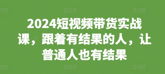2024短视频带货实战课，跟着有结果的人，让普通人也有结果K叔网赚资源-网赚项目-副业赚钱-互联网创业-资源整合K叔网赚资源