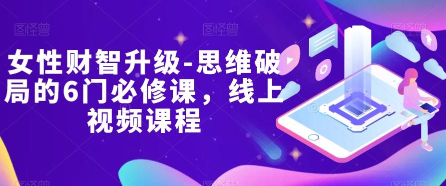 女性财智升级-思维破局的6门必修课，线上视频课程K叔网赚资源-网赚项目-副业赚钱-互联网创业-资源整合K叔网赚资源