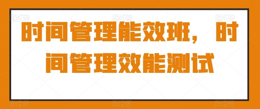 时间管理能效班，时间管理效能测试K叔网赚资源-网赚项目-副业赚钱-互联网创业-资源整合K叔网赚资源