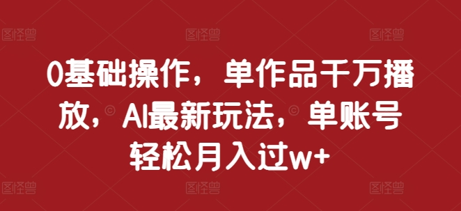 0基础操作，单作品千万播放，AI最新玩法，单账号轻松月入过w+【揭秘】K叔网赚资源-网赚项目-副业赚钱-互联网创业-资源整合K叔网赚资源