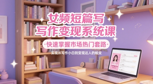 女频短篇写作变现系统课，快速掌握市场热门套路，实现从写作小白到变现达人的蜕变K叔网赚资源-网赚项目-副业赚钱-互联网创业-资源整合K叔网赚资源