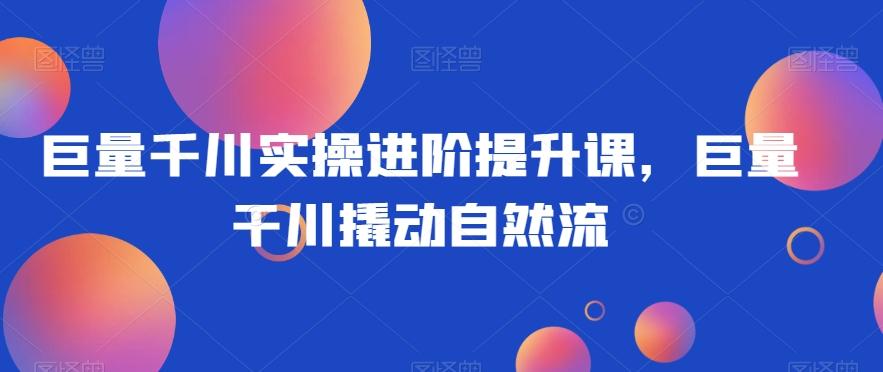 巨量千川实操进阶提升课，巨量干川撬动自然流K叔网赚资源-网赚项目-副业赚钱-互联网创业-资源整合K叔网赚资源